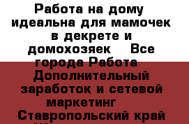  Работа на дому (идеальна для мамочек в декрете и домохозяек) - Все города Работа » Дополнительный заработок и сетевой маркетинг   . Ставропольский край,Железноводск г.